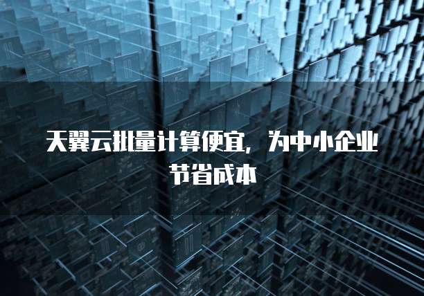 天翼云批量计算便宜,为中小企业节省成本