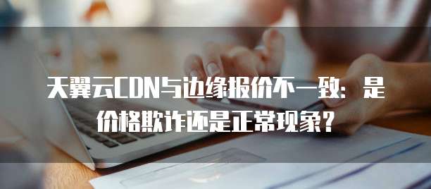 天翼云CDN与边缘报价不一致:是价格欺诈还是正常现象?