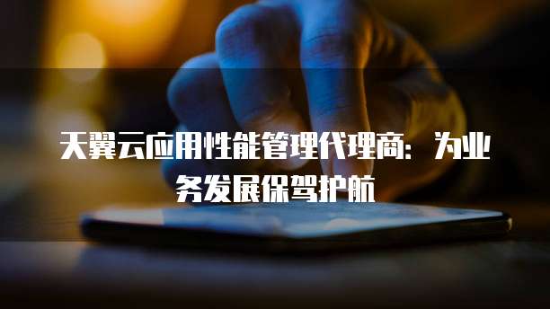 天翼云应用性能管理代理商:为业务发展保驾护航