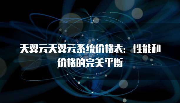 天翼云天翼云系统价格表:性能和价格的完美平衡