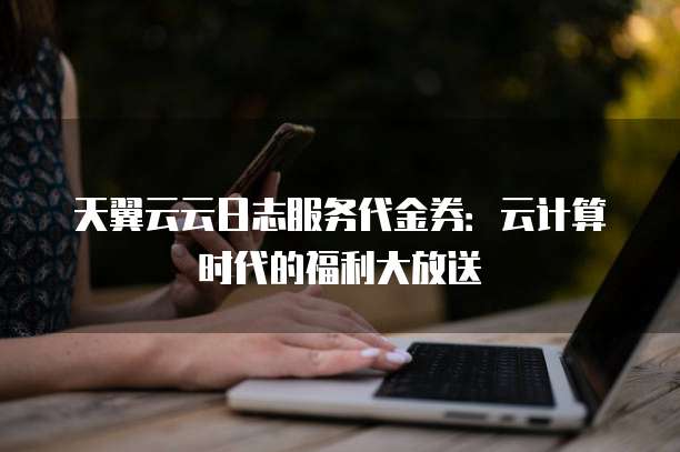 天翼云云日志服务代金券:云计算时代的福利大放送