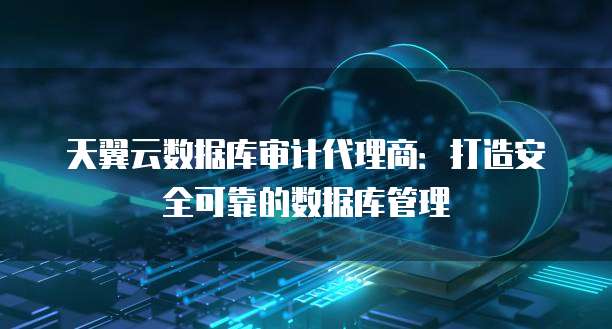 天翼云数据库审计代理商:打造安全可靠的数据库管理