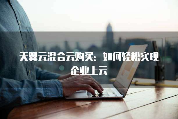 天翼云混合云购买:如何轻松实现企业上云