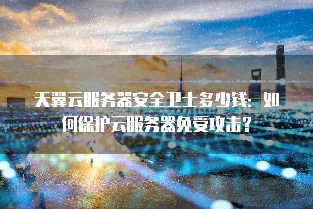 天翼云服务器安全卫士多少钱:如何保护云服务器免受攻击?