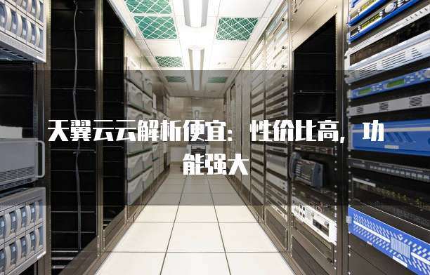 天翼云云解析便宜:性价比高,功能强大
