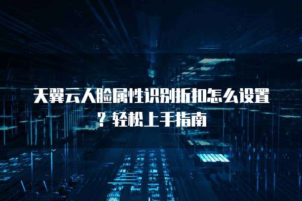 天翼云人脸属性识别折扣怎么设置?轻松上手指南