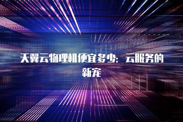 天翼云物理机便宜多少:云服务的新宠