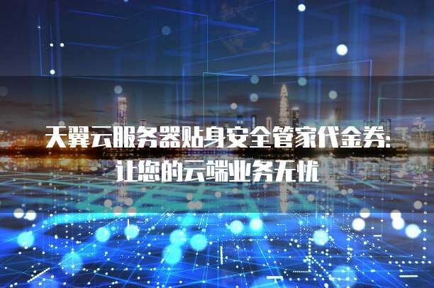 天翼云服务器贴身安全管家代金券:让您的云端业务无忧