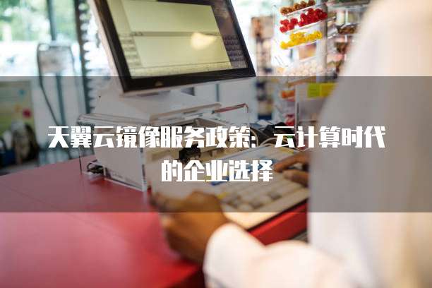 天翼云镜像服务政策:云计算时代的企业选择