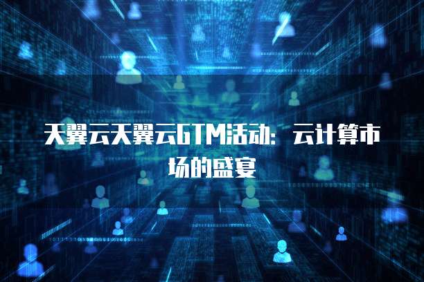 天翼云天翼云GTM活动:云计算市场的盛宴