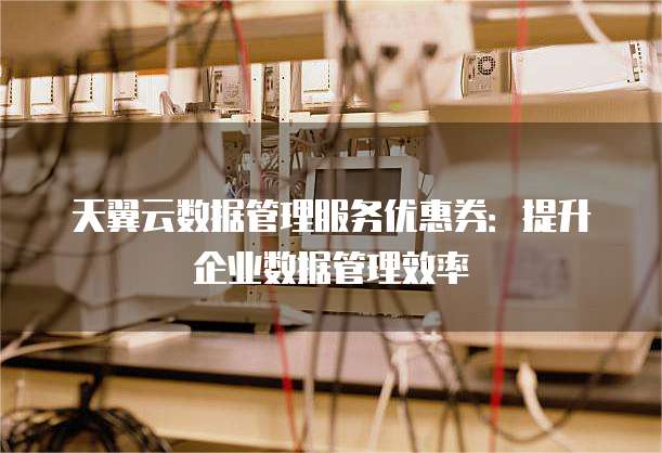 天翼云数据管理服务优惠券:提升企业数据管理效率