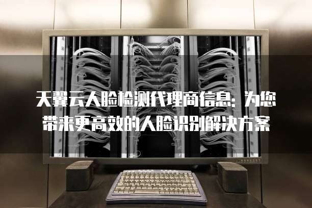 天翼云人脸检测代理商信息: 为您带来更高效的人脸识别解决方案