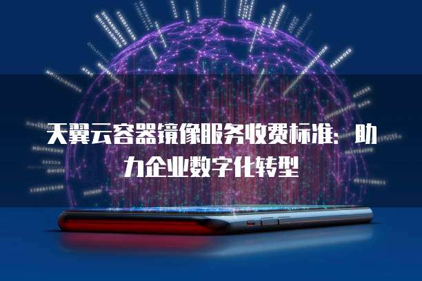 天翼云容器镜像服务收费标准:助力企业数字化转型