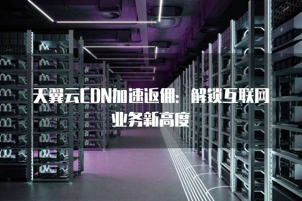 天翼云CDN加速返佣：解锁互联网业务新高度