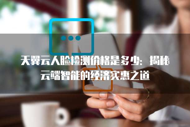 天翼云人脸检测价格是多少:揭秘云端智能的经济实惠之道