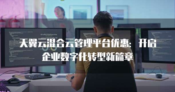 天翼云混合云管理平台优惠:开启企业数字化转型新篇章