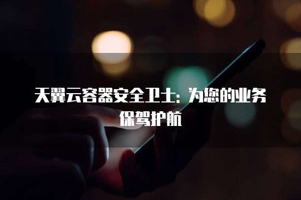 天翼云容器安全卫士: 为您的业务保驾护航