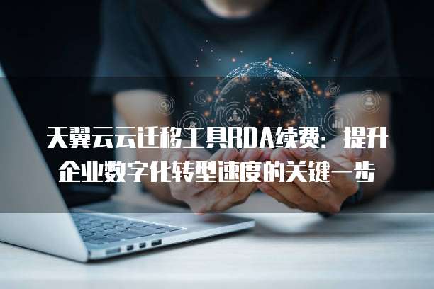 天翼云云迁移工具RDA续费:提升企业数字化转型速度的关键一步