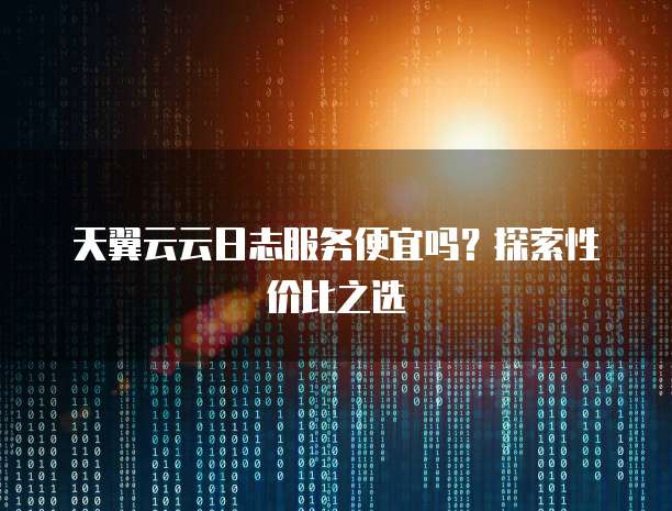 天翼云云日志服务便宜吗?探索性价比之选
