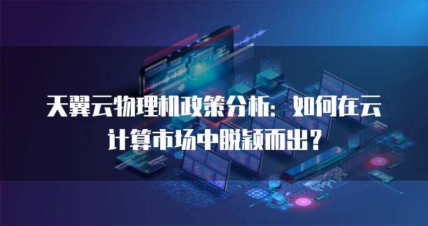 天翼云物理机政策分析:如何在云计算市场中脱颖而出?