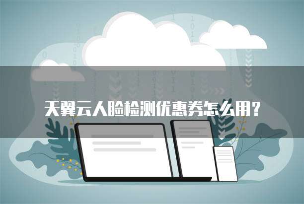 天翼云人脸检测优惠券怎么用？
