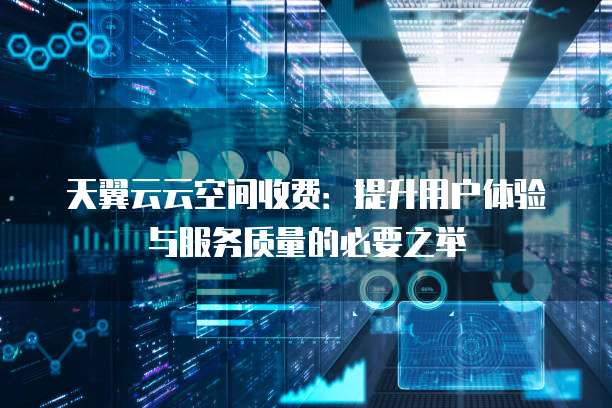 天翼云云空间收费:提升用户体验与服务质量的必要之举