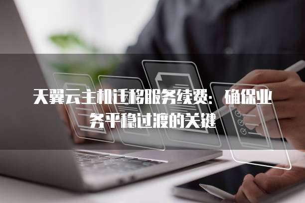 天翼云主机迁移服务续费:确保业务平稳过渡的关键