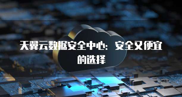 天翼云数据安全中心：安全又便宜的选择