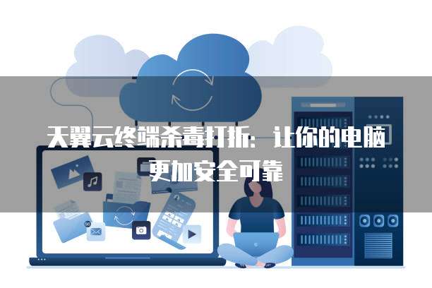 天翼云终端杀毒打折:让你的电脑更加安全可靠
