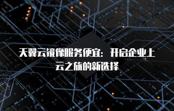 天翼云镜像服务便宜:开启企业上云之旅的新选择