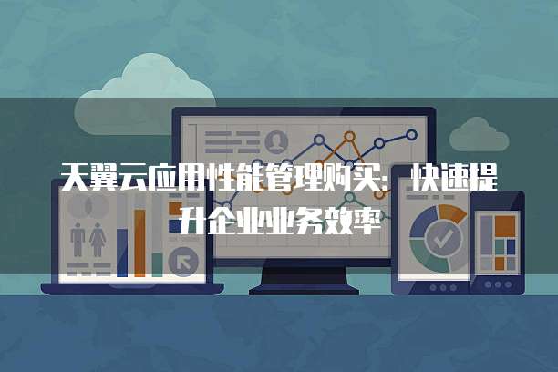 天翼云应用性能管理购买:快速提升企业业务效率