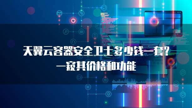 天翼云容器安全卫士多少钱一套?一窥其价格和功能