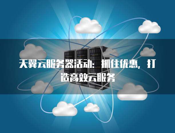 天翼云服务器活动:抓住优惠,打造高效云服务