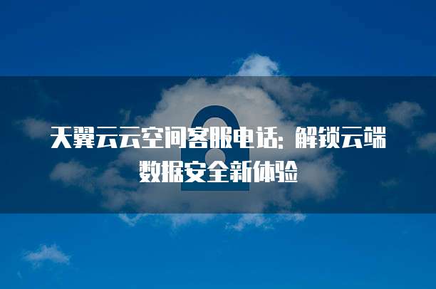 天翼云云空间客服电话: 解锁云端数据安全新体验