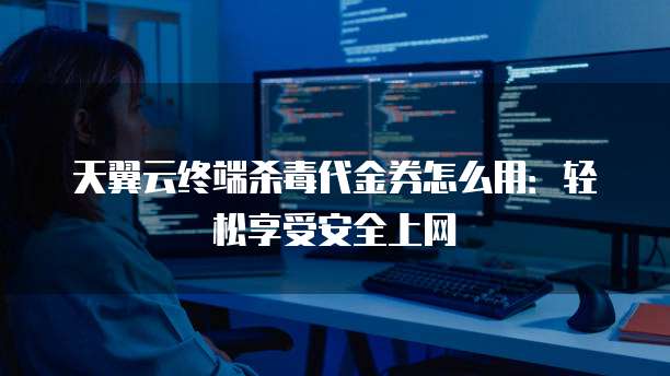 天翼云终端杀毒代金券怎么用:轻松享受安全上网