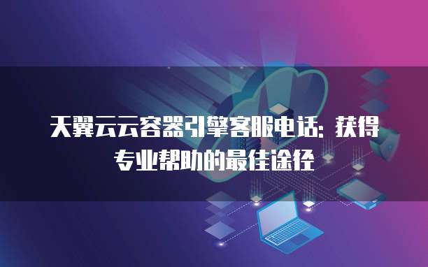 天翼云云容器引擎客服电话: 获得专业帮助的最佳途径