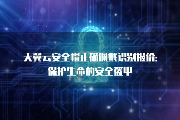 天翼云安全帽正确佩戴识别报价:保护生命的安全盔甲