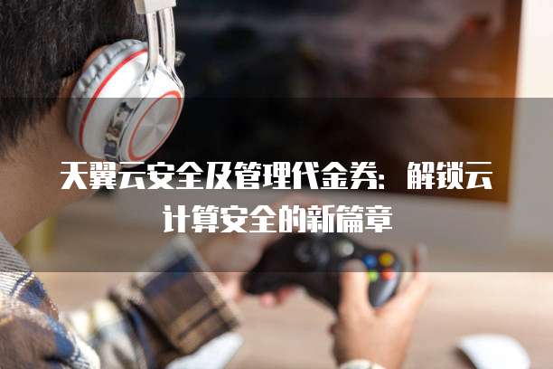 天翼云安全及管理代金券:解锁云计算安全的新篇章