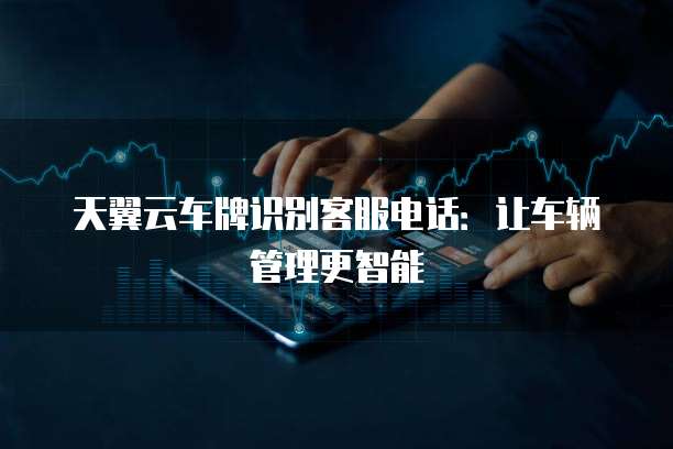 天翼云车牌识别客服电话:让车辆管理更智能
