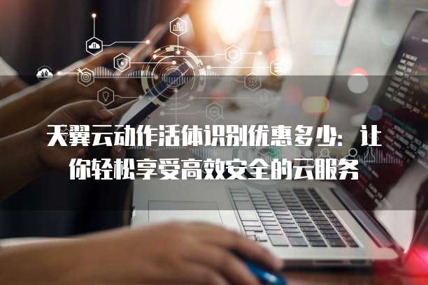 天翼云动作活体识别优惠多少:让你轻松享受高效安全的云服务