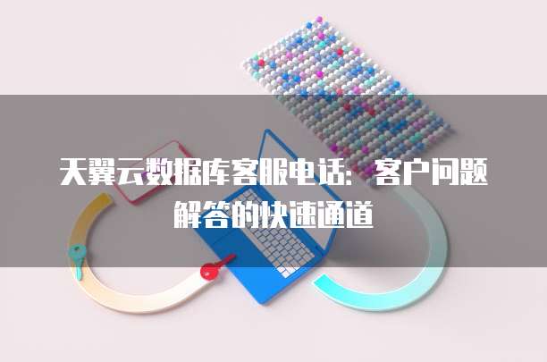 天翼云数据库客服电话:客户问题解答的快速通道