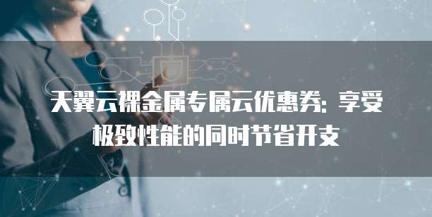 天翼云裸金属专属云优惠券: 享受极致性能的同时节省开支