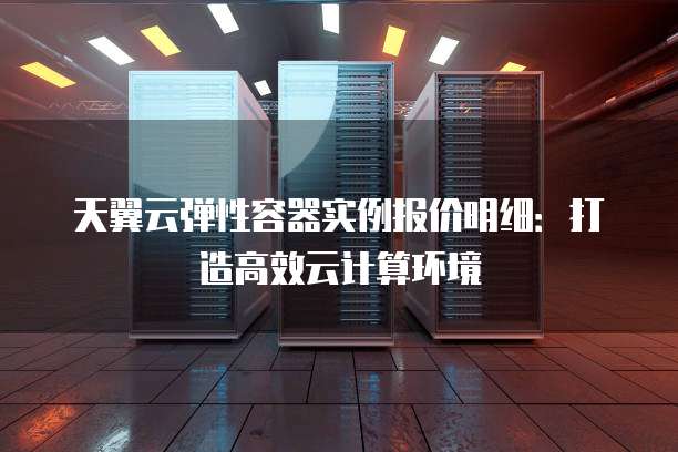天翼云弹性容器实例报价明细:打造高效云计算环境