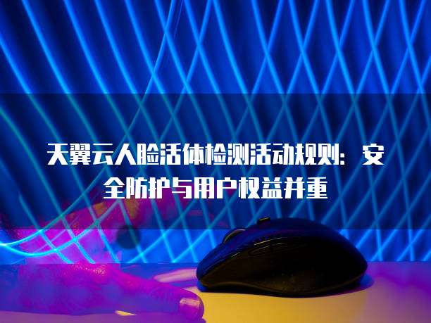 天翼云人脸活体检测活动规则:安全防护与用户权益并重