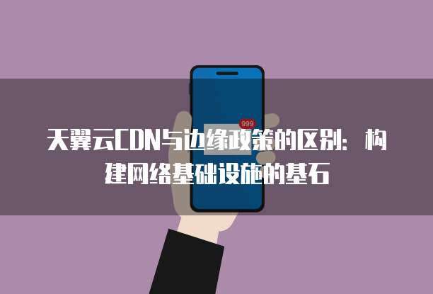天翼云CDN与边缘政策的区别：构建网络基础设施的基石