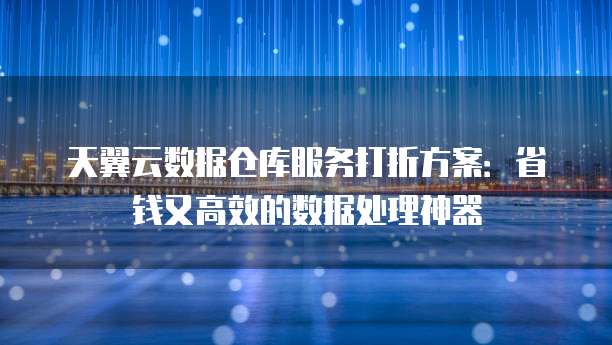 天翼云数据仓库服务打折方案:省钱又高效的数据处理神器