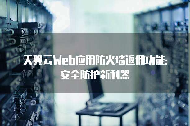 天翼云Web应用防火墙返佣功能：安全防护新利器