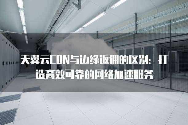 天翼云CDN与边缘返佣的区别:打造高效可靠的网络加速服务