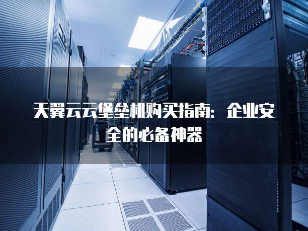 天翼云云堡垒机购买指南:企业安全的必备神器