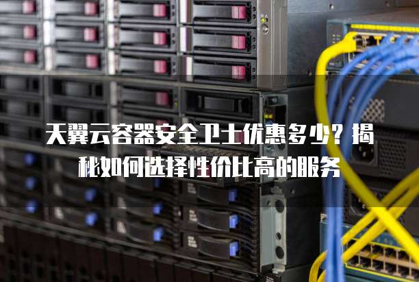 天翼云容器安全卫士优惠多少?揭秘如何选择性价比高的服务
